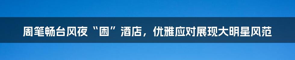 周笔畅台风夜“困”酒店，优雅应对展现大明星风范