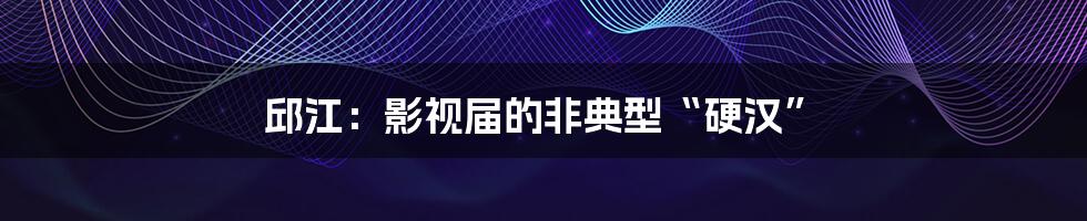 邱江:影视届的非典型“硬汉”