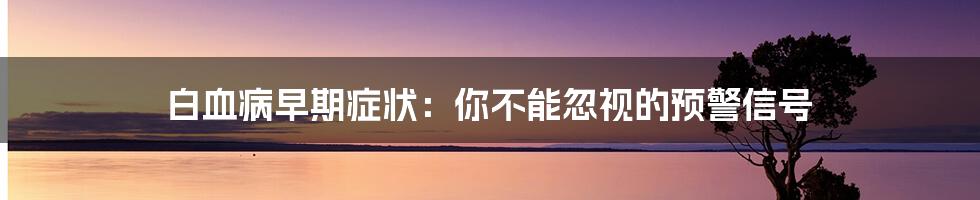 白血病早期症状：你不能忽视的预警信号