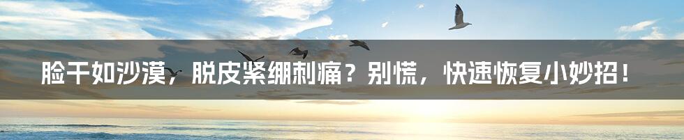 脸干如沙漠,脱皮紧绷刺痛?别慌,快速恢复小妙招!
