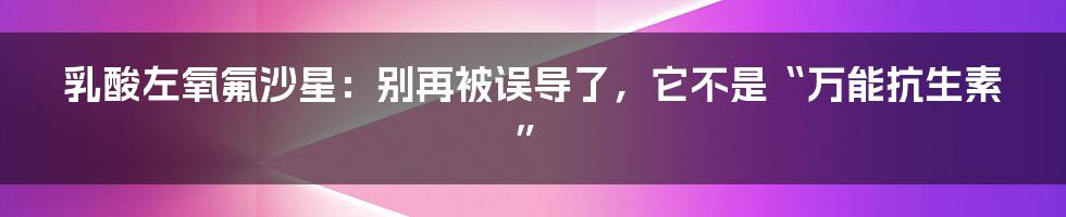 乳酸左氧氟沙星:别再被误导了,它不是“万能抗生素”
