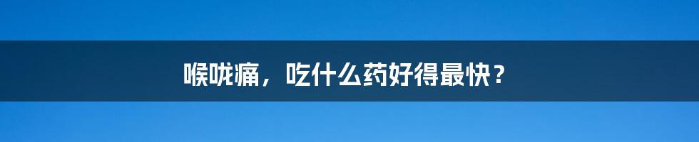 喉咙痛,吃什么药好得最快?
