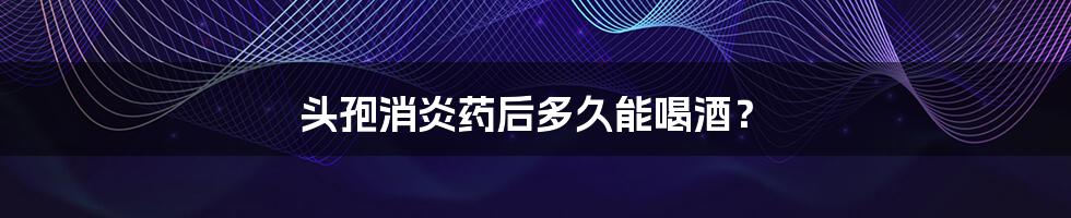 头孢消炎药后多久能喝酒?
