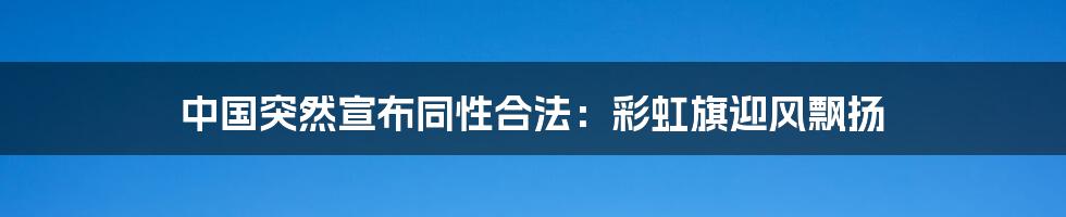 中国突然宣布同性合法:彩虹旗迎风飘扬