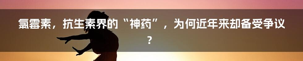 氯霉素,抗生素界的“神药”,为何近年来却备受争议?