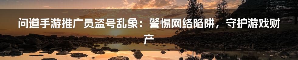 问道手游推广员盗号乱象：警惕网络陷阱，守护游戏财产