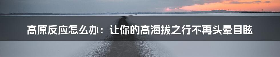 高原反应怎么办：让你的高海拔之行不再头晕目眩