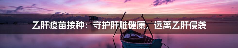 乙肝疫苗接种:守护肝脏健康,远离乙肝侵袭