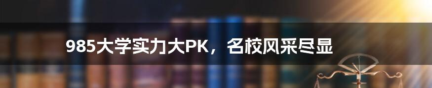 985大学实力大PK,名校风采尽显