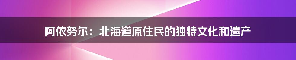 阿依努尔：北海道原住民的独特文化和遗产