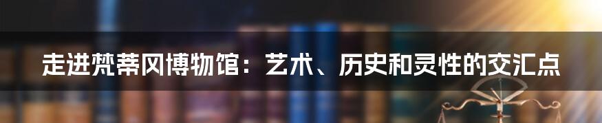 走进梵蒂冈博物馆：艺术、历史和灵性的交汇点