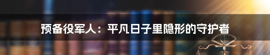 预备役军人：平凡日子里隐形的守护者