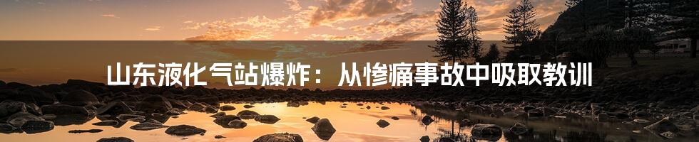 山东液化气站爆炸:从惨痛事故中吸取教训