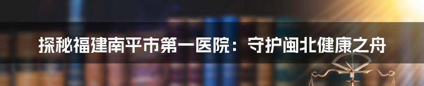 探秘福建南平市第一医院：守护闽北健康之舟