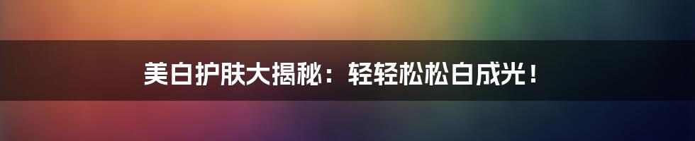 美白护肤大揭秘:轻轻松松白成光!