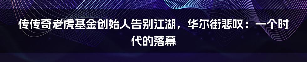 传传奇老虎基金创始人告别江湖，华尔街悲叹：一个时代的落幕