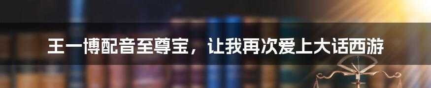 王一博配音至尊宝,让我再次爱上大话西游