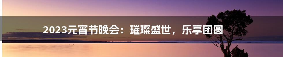 2023元宵节晚会:璀璨盛世,乐享团圆