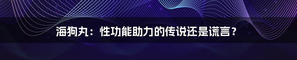 海狗丸:性功能助力的传说还是谎言?