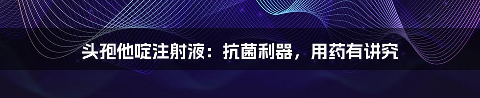 头孢他啶注射液:抗菌利器,用药有讲究