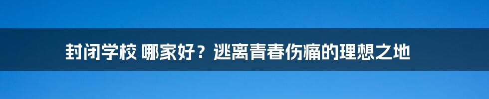 封闭学校 哪家好?逃离青春伤痛的理想之地