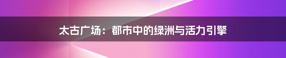 太古广场:都市中的绿洲与活力引擎
