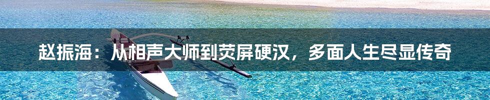 赵振海:从相声大师到荧屏硬汉,多面人生尽显传奇