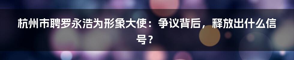 杭州市聘罗永浩为形象大使:争议背后,释放出什么信号?
