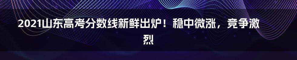 2021山东高考分数线新鲜出炉!稳中微涨,竞争激烈