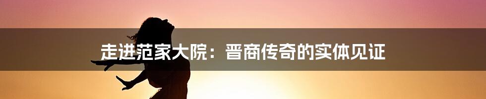 走进范家大院：晋商传奇的实体见证