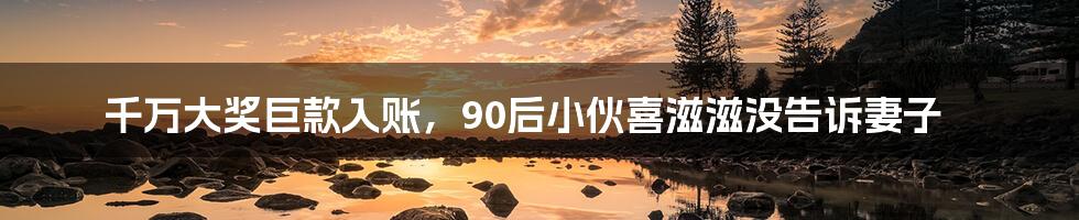千万大奖巨款入账,90后小伙喜滋滋没告诉妻子