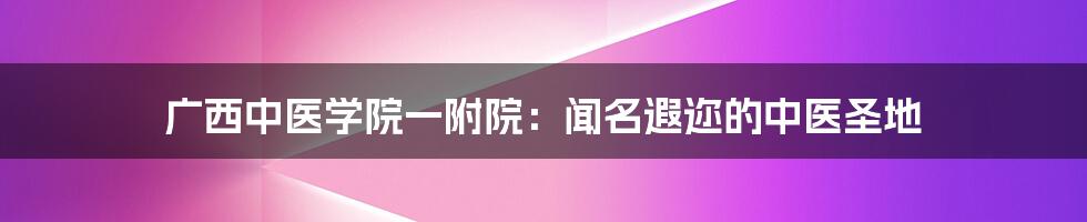 广西中医学院一附院:闻名遐迩的中医圣地