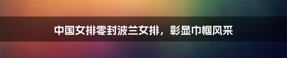 中国女排零封波兰女排,彰显巾帼风采