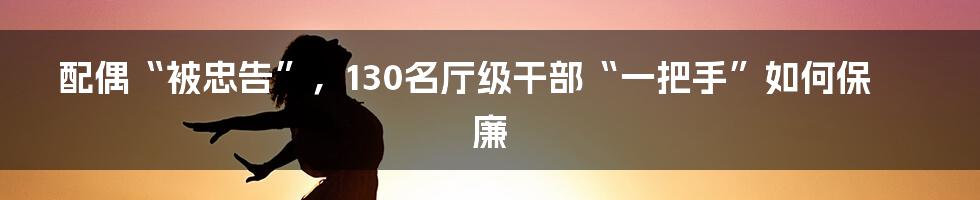 配偶“被忠告”,130名厅级干部“一把手”如何保廉