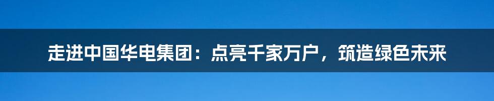 走进中国华电集团:点亮千家万户,筑造绿色未来