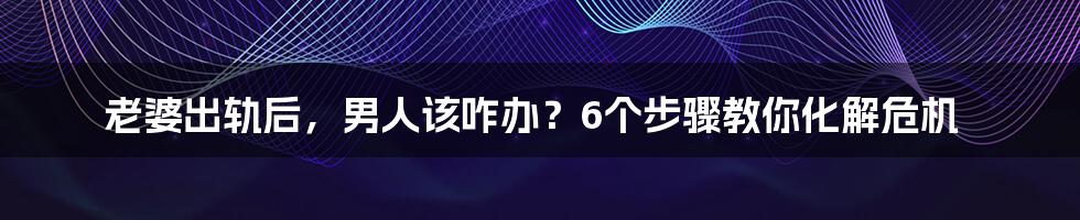 老婆出轨后,男人该咋办?6个步骤教你化解危机