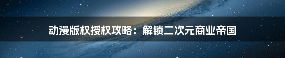 动漫版权授权攻略：解锁二次元商业帝国