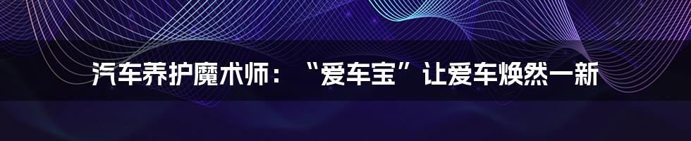 汽车养护魔术师:“爱车宝”让爱车焕然一新