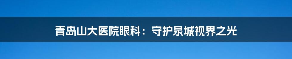 青岛山大医院眼科：守护泉城视界之光