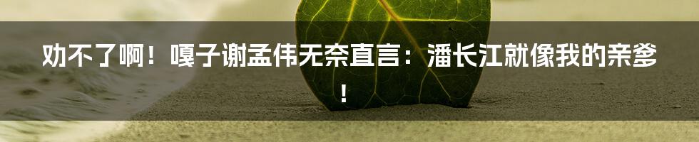 劝不了啊!嘎子谢孟伟无奈直言:潘长江就像我的亲爹!