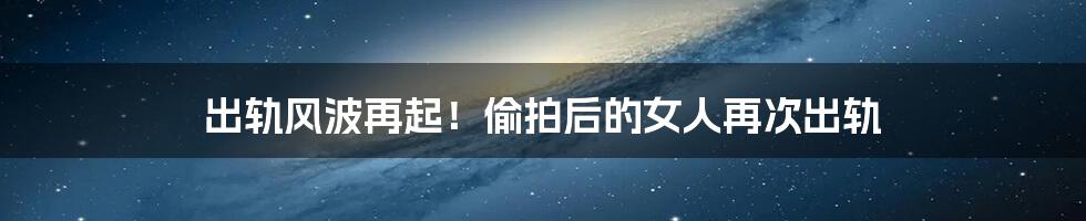出轨风波再起!偷拍后的女人再次出轨