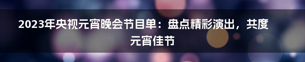 2023年央视元宵晚会节目单:盘点精彩演出,共度元宵佳节
