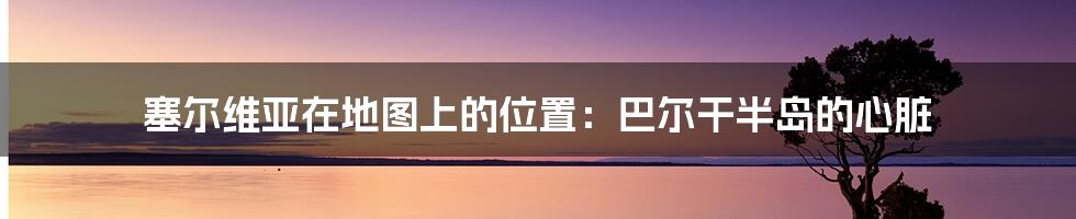 塞尔维亚在地图上的位置:巴尔干半岛的心脏