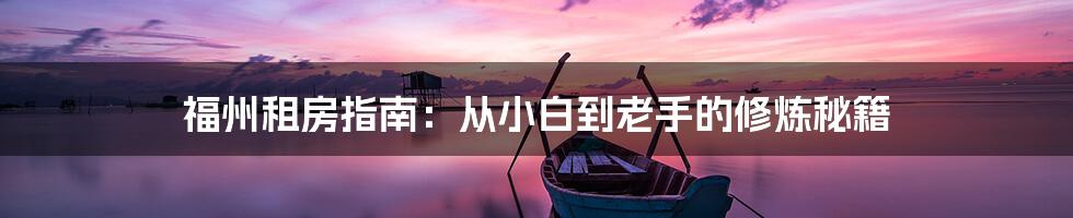 福州租房指南：从小白到老手的修炼秘籍