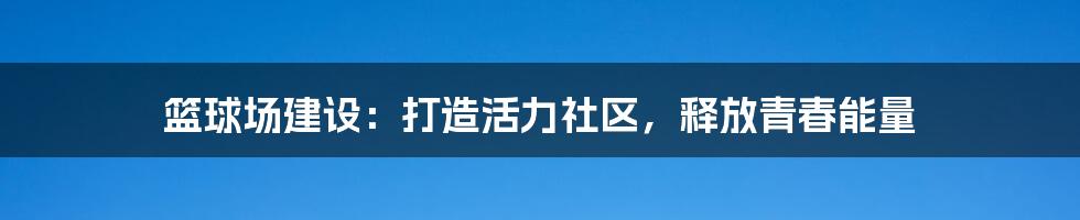 篮球场建设：打造活力社区，释放青春能量