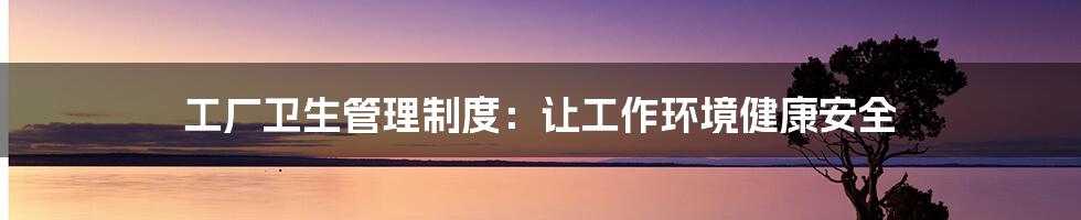 工厂卫生管理制度:让工作环境健康安全