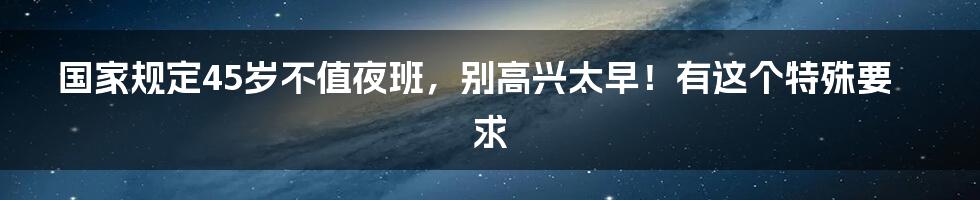 国家规定45岁不值夜班,别高兴太早!有这个特殊要求