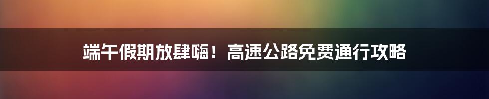 端午假期放肆嗨!高速公路免费通行攻略