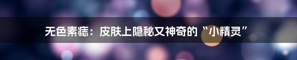 无色素痣:皮肤上隐秘又神奇的“小精灵”