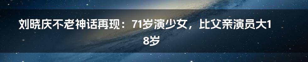 刘晓庆不老神话再现:71岁演少女,比父亲演员大18岁